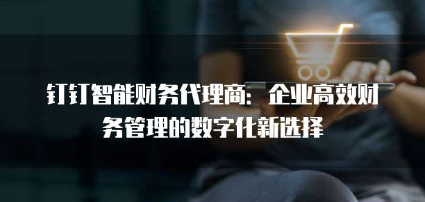 钉钉智能财务代理商:企业高效财务管理的数字化新选择