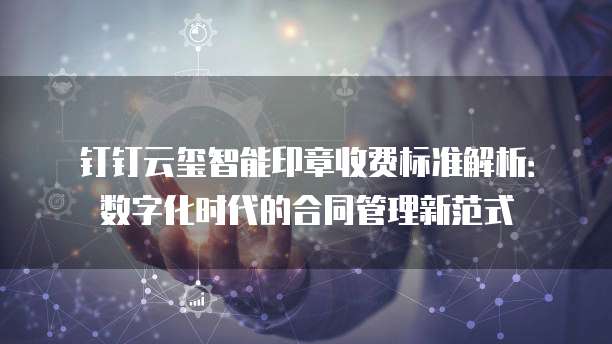 钉钉云玺智能印章收费标准解析:数字化时代的合同管理新范式