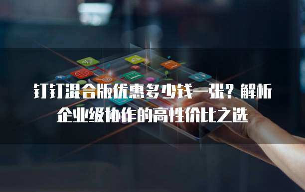 钉钉混合版优惠多少钱一张?解析企业级协作的高性价比之选