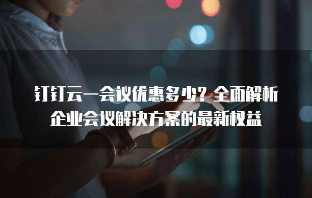 钉钉云一会议优惠多少?全面解析企业会议解决方案的最新权益
