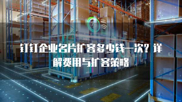 钉钉企业名片扩容多少钱一次？详解费用与扩容策略
