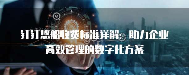钉钉悠船收费标准详解:助力企业高效管理的数字化方案