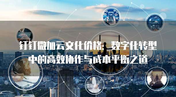 钉钉微加云文化价格:数字化转型中的高效协作与成本平衡之道