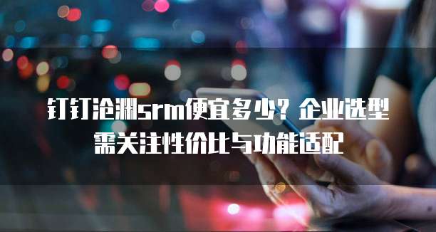 钉钉沧渊srm便宜多少?企业选型需关注性价比与功能适配