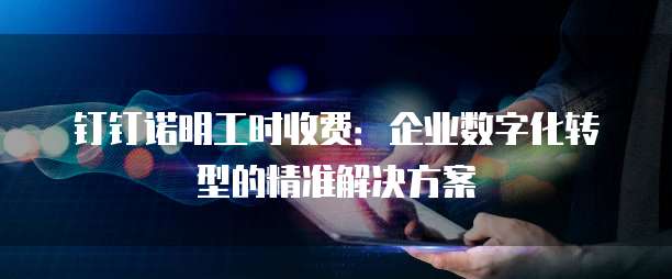 钉钉诺明工时收费:企业数字化转型的精准解决方案