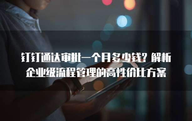 钉钉通达审批一个月多少钱?解析企业级流程管理的高性价比方案