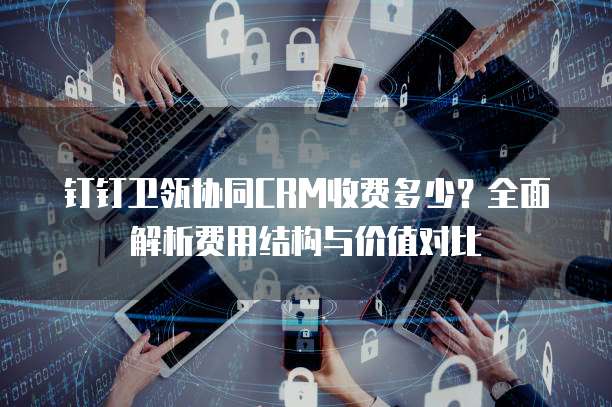 钉钉卫瓴协同CRM收费多少?全面解析费用结构与价值对比