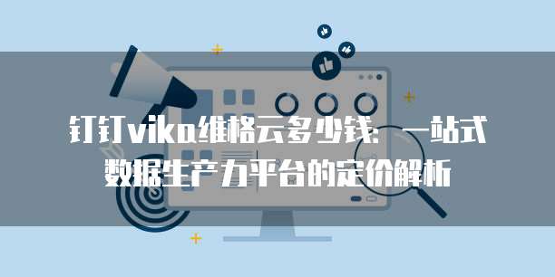 钉钉vika维格云多少钱:一站式数据生产力平台的定价解析