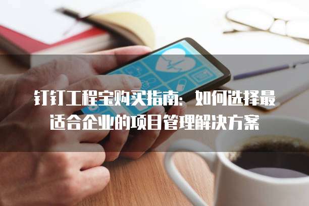 钉钉工程宝购买指南:如何选择最适合企业的项目管理解决方案
