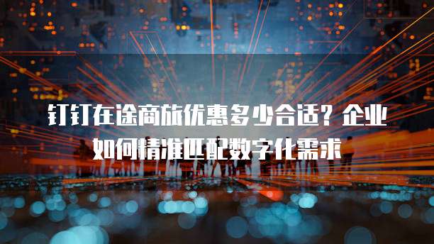 钉钉在途商旅优惠多少合适?企业如何精准匹配数字化需求