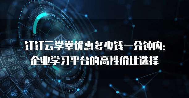 钉钉云学堂优惠多少钱一分钟内:企业学习平台的高性价比选择