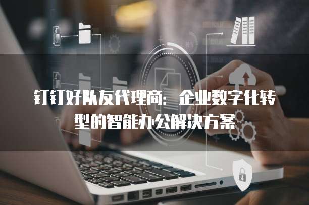 钉钉好队友代理商:企业数字化转型的智能办公解决方案