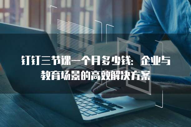 钉钉三节课一个月多少钱：企业与教育场景的高效解决方案