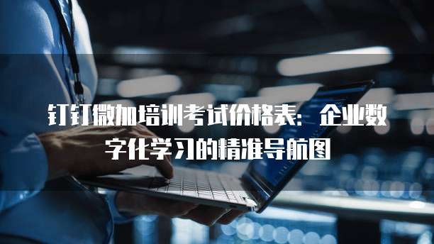 钉钉微加培训考试价格表:企业数字化学习的精准导航图