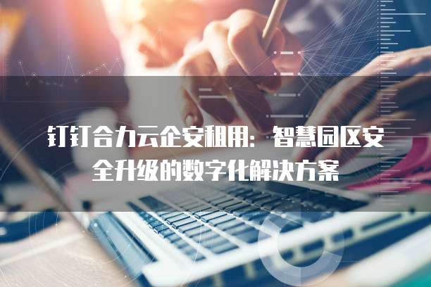 钉钉合力云企安租用：智慧园区安全升级的数字化解决方案
