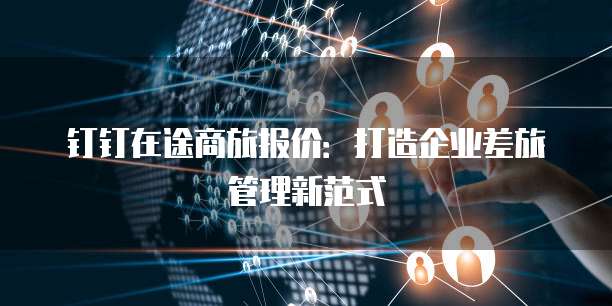 钉钉在途商旅报价:打造企业差旅管理新范式