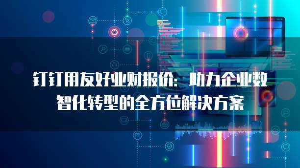 钉钉用友好业财报价:助力企业数智化转型的全方位解决方案
