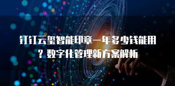 钉钉云玺智能印章一年多少钱能用？数字化管理新方案解析