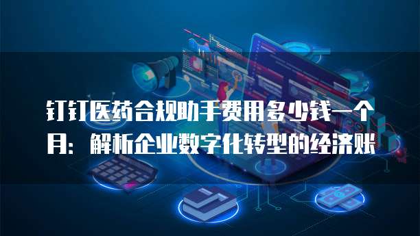 钉钉医药合规助手费用多少钱一个月:解析企业数字化转型的经济账
