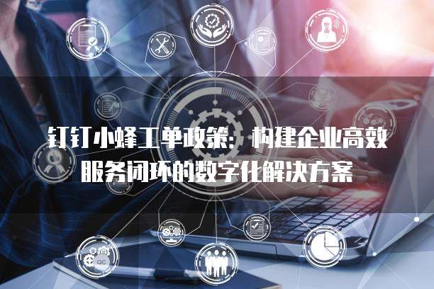 钉钉小蜂工单政策:构建企业高效服务闭环的数字化解决方案