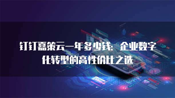 钉钉嘉策云一年多少钱:企业数字化转型的高性价比之选
