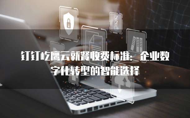钉钉屹鹰云就餐收费标准:企业数字化转型的智能选择