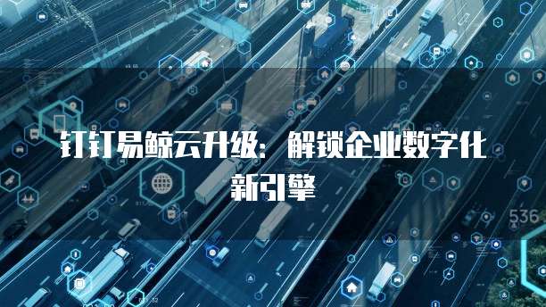 钉钉易鲸云升级:解锁企业数字化新引擎