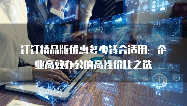 钉钉精品版优惠多少钱合适用:企业高效办公的高性价比之选