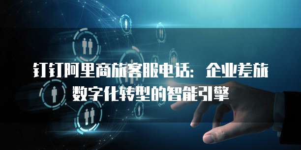钉钉阿里商旅客服电话：企业差旅数字化转型的智能引擎