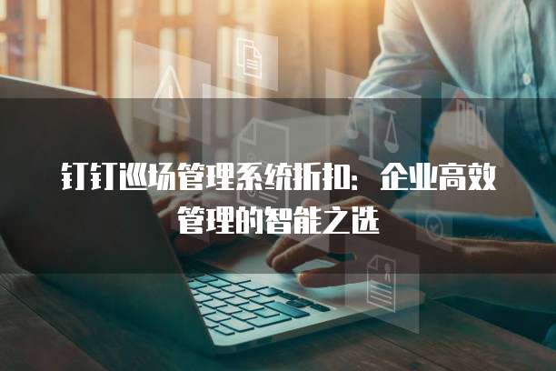 钉钉巡场管理系统折扣:企业高效管理的智能之选