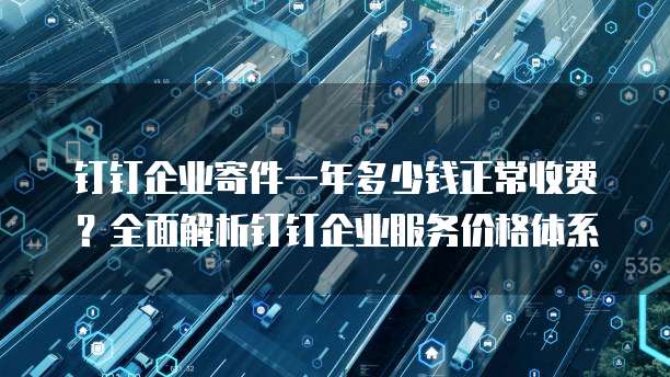 钉钉企业寄件一年多少钱正常收费?全面解析钉钉企业服务价格体系