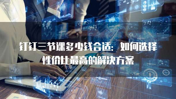 钉钉三节课多少钱合适:如何选择性价比最高的解决方案