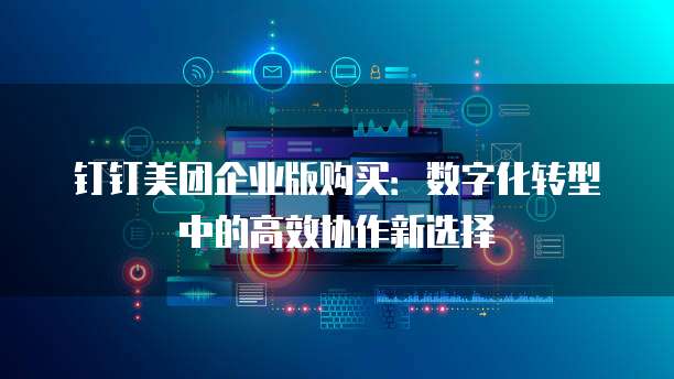 钉钉美团企业版购买:数字化转型中的高效协作新选择