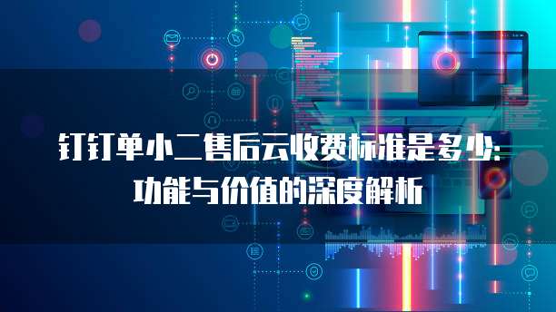钉钉单小二售后云收费标准是多少:功能与价值的深度解析