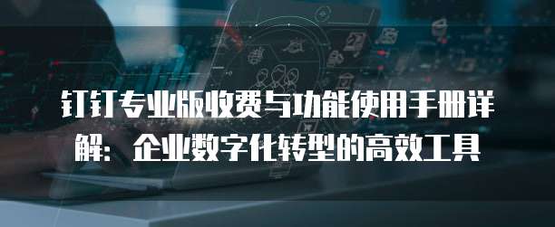 钉钉专业版收费与功能使用手册详解:企业数字化转型的高效工具