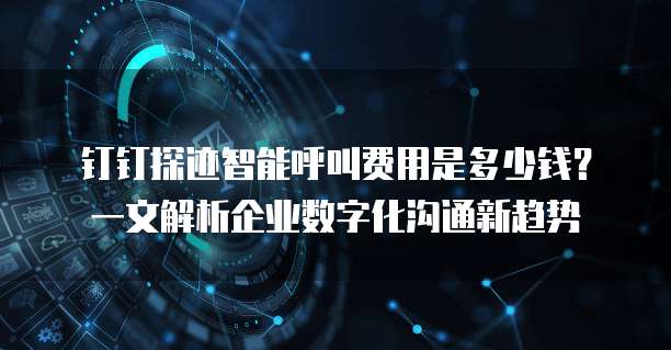 钉钉探迹智能呼叫费用是多少钱?一文解析企业数字化沟通新趋势