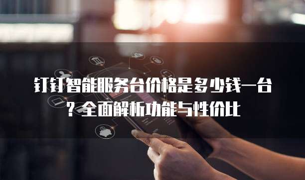 钉钉智能服务台价格是多少钱一台？全面解析功能与性价比