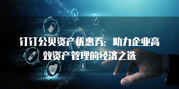 钉钉公贝资产优惠券:助力企业高效资产管理的经济之选