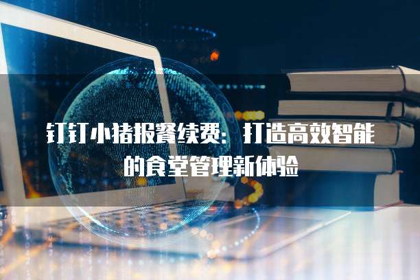 钉钉小猪报餐续费:打造高效智能的食堂管理新体验