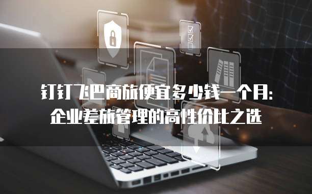 钉钉飞巴商旅便宜多少钱一个月:企业差旅管理的高性价比之选