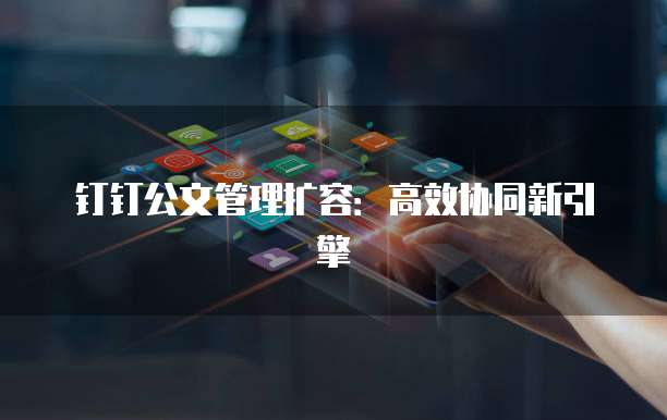 钉钉公文管理扩容：高效协同新引擎