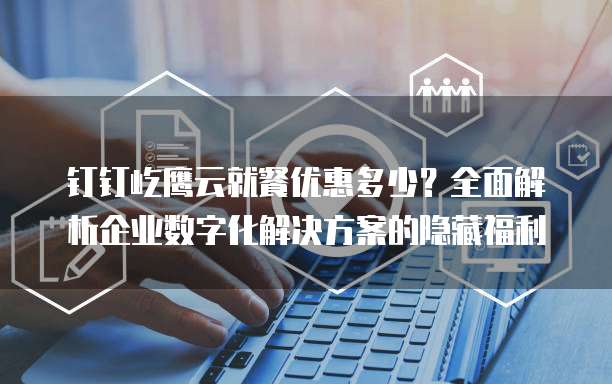 钉钉屹鹰云就餐优惠多少?全面解析企业数字化解决方案的隐藏福利