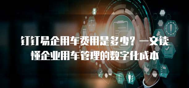 钉钉易企用车费用是多少？一文读懂企业用车管理的数字化成本