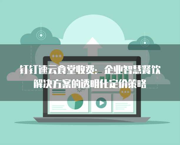 钉钉速云食堂收费:企业智慧餐饮解决方案的透明化定价策略