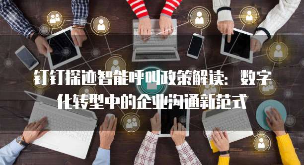 钉钉探迹智能呼叫政策解读：数字化转型中的企业沟通新范式