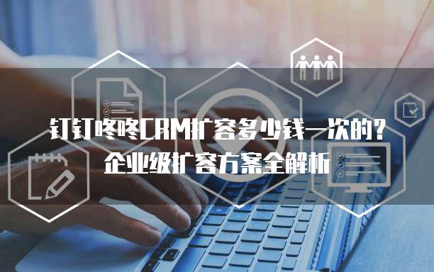 钉钉咚咚CRM扩容多少钱一次的?企业级扩容方案全解析