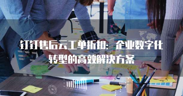 钉钉售后云工单折扣:企业数字化转型的高效解决方案