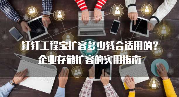 钉钉工程宝扩容多少钱合适用的？企业存储扩容的实用指南