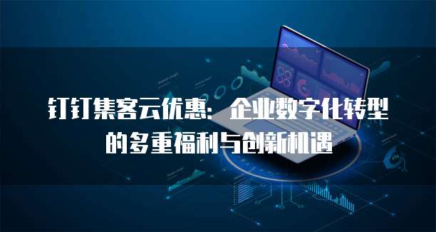 钉钉集客云优惠:企业数字化转型的多重福利与创新机遇