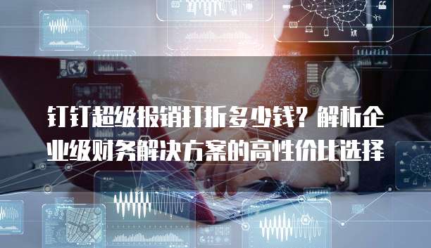 钉钉超级报销打折多少钱?解析企业级财务解决方案的高性价比选择